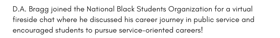 D.A. Bragg joined the National Black Students Organization for a virtual fireside chat where he discussed his career journey in public service and encouraged students to pursue service-oriented careers!