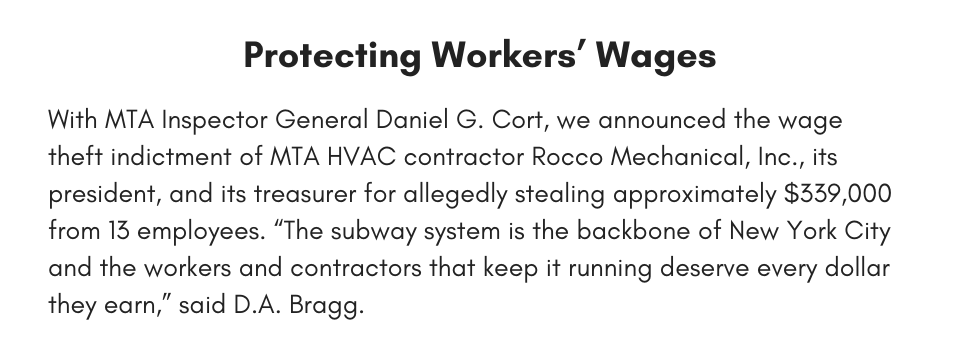 Protecting Workers’ Wages With MTA Inspector General Daniel G. Cort, we announced the wage theft indictment of MTA HVAC contractor Rocco Mechanical, Inc., its president, and its treasurer for allegedly stealing approximately $339,000 from 13 employees. “The subway system is the backbone of New York City and the workers and contractors that keep it running deserve every dollar they earn,” said D.A. Bragg. 