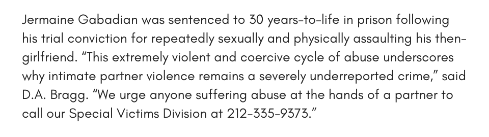 Jermaine Gabadian was sentenced to 30 years-to-life in prison following his trial conviction for repeatedly sexually and physically assaulting his then-girlfriend. “This extremely violent and coercive cycle of abuse underscores why intimate partner violence remains a severely underreported crime,” said D.A. Bragg. “We urge anyone suffering abuse at the hands of a partner to call our Special Victims Division at 212-335-9373.”