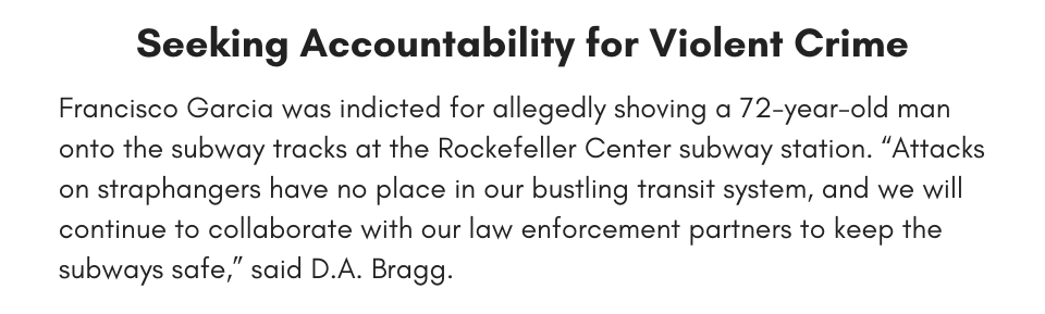 Seeking Accountability for Violent Crime Francisco Garcia was indicted for allegedly shoving a 72-year-old man onto the subway tracks at the Rockefeller Center subway station. “Attacks on straphangers have no place in our bustling transit system, and we will continue to collaborate with our law enforcement partners to keep the subways safe,” said D.A. Bragg. 
