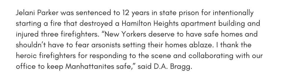 Jelani Parker was sentenced to 12 years in state prison for intentionally starting a fire that destroyed a Hamilton Heights apartment building and injured three firefighters. “New Yorkers deserve to have safe homes and shouldn’t have to fear arsonists setting their homes ablaze. I thank the heroic firefighters for responding to the scene and collaborating with our office to keep Manhattanites safe,” said D.A. Bragg.