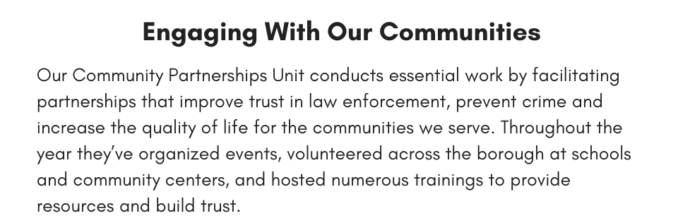 Engaging With Our Communities Our Community Partnerships Unit conducts essential work by facilitating partnerships that improve trust in law enforcement, prevent crime and increase the quality of life for the communities we serve. Throughout the year they’ve organized events, volunteered across the borough at schools and community centers, and hosted numerous trainings to provide resources and build trust. 