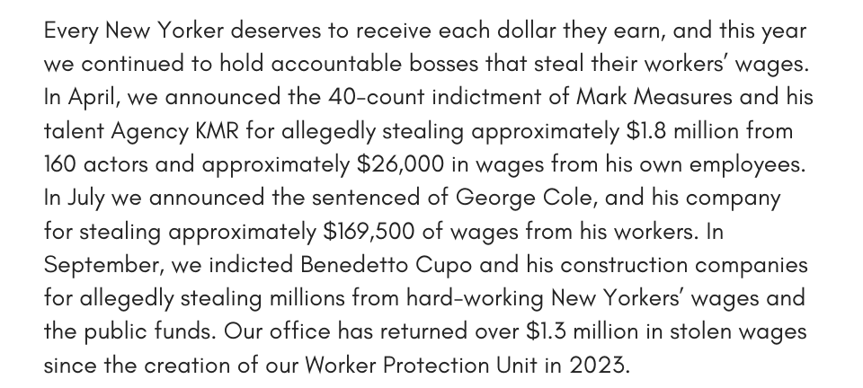 Every New Yorker deserves to receive each dollar they earn, and this year we continued to hold accountable bosses that steal their workers’ wages. In April, we announced the 40-count indictment of Mark Measures and his talent Agency KMR for allegedly stealing approximately $1.8 million from 160 actors and approximately $26,000 in wages from his own employees. In July we announced the sentenced of George Cole, and his company for stealing approximately $169,500 of wages from his workers. In September, we indicted Benedetto Cupo and his construction companies for allegedly stealing millions from hard-working New Yorkers’ wages and the public funds. Our office has returned over $1.3 million in stolen wages since the creation of our Worker Protection Unit in 2023.  
