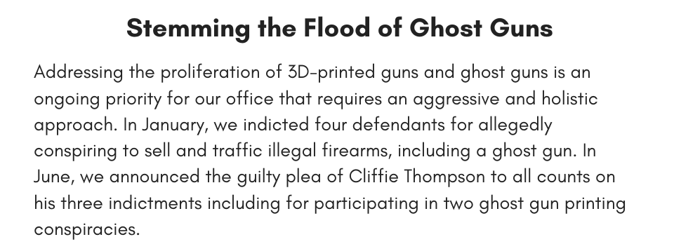 Stemming the Flood of Ghost Guns Addressing the proliferation of 3D-printed guns and ghost guns is an ongoing priority for our office that requires an aggressive and holistic approach. In January, we indicted four defendants for allegedly conspiring to sell and traffic illegal firearms, including a ghost gun. In June, we announced the guilty plea of Cliffie Thompson to all counts on his three indictments including for participating in two ghost gun printing conspiracies. 