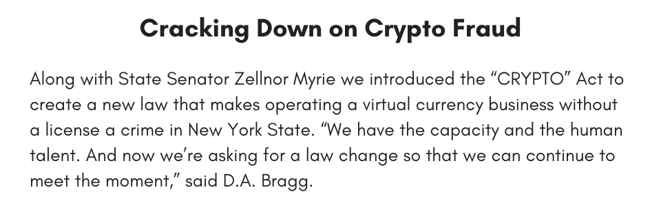 Cracking Down on Crypto Fraud Along with State Senator Zellnor Myrie we introduced the “CRYPTO” Act to create a new law that makes operating a virtual currency business without a license a crime in New York State. “We have the capacity and the human talent. And now we’re asking for a law change so that we can continue to meet the moment,” said D.A. Bragg. 