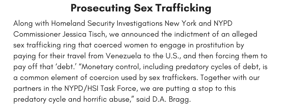 prosecuting sex trafficking Along with Homeland Security Investigations New York and NYPD Commissioner Jessica Tisch, we announced the indictment of an alleged sex trafficking ring that coerced women to engage in prostitution by paying for their travel from Venezuela to the U.S., and then forcing them to pay off that ‘debt.’ “Monetary control, including predatory cycles of debt, is a common element of coercion used by sex traffickers. Together with our partners in the NYPD/HSI Task Force, we are putting a stop to this predatory cycle and horrific abuse,” said D.A. Bragg.