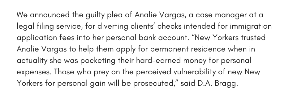 We announced the guilty plea of Analie Vargas, a case manager at a legal filing service, for diverting clients’ checks intended for immigration application fees into her personal bank account. “New Yorkers trusted Analie Vargas to help them apply for permanent residence when in actuality she was pocketing their hard-earned money for personal expenses. Those who prey on the perceived vulnerability of new New Yorkers for personal gain will be prosecuted,” said D.A. Bragg.