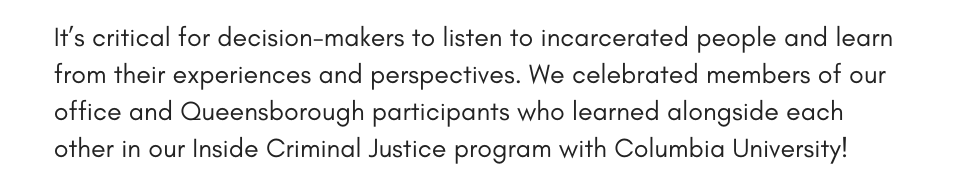 It’s critical for decision-makers to listen to incarcerated people and learn from their experiences and perspectives. We celebrated members of our office and Queensborough participants who learned alongside each other in our Inside Criminal Justice program with Columbia University!