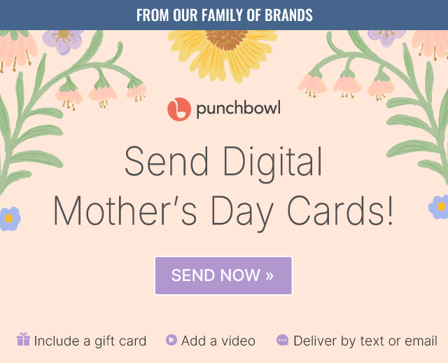 FROM OUR FAMILY OF BRANDS punchbowl Send Digital Mother's Day Cards! SEND NOW >> Include a gift card Add a video Deliver by text or email