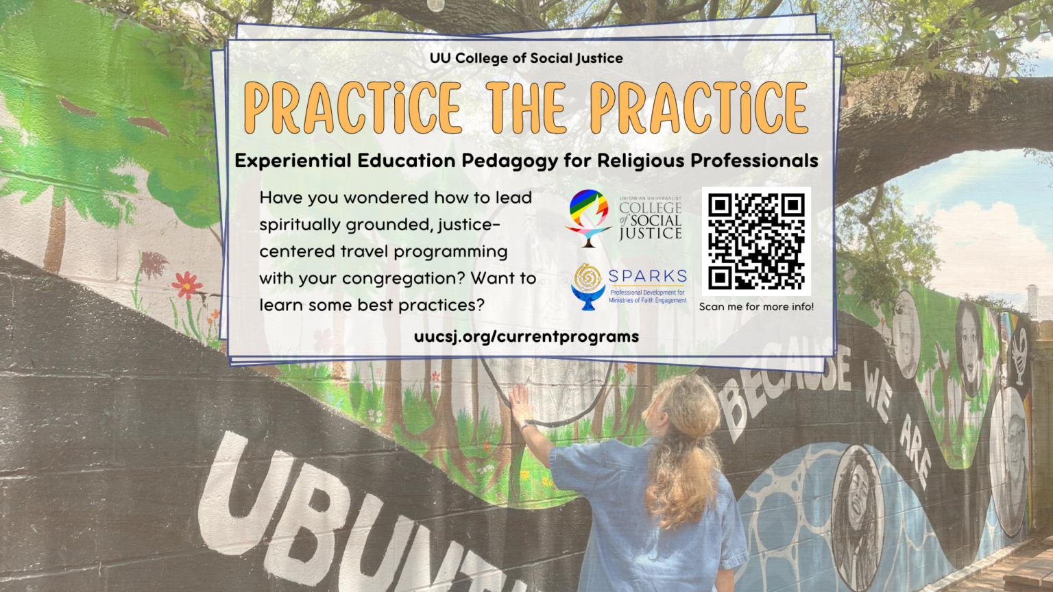 In black and orange lettering overlaid on a person gazing up on a mural: UU College of Social Justice Practice the Practice - Experiential Education Pedagogy for Religious Professionals; Have you wondered how to lead spiritually grounded, justice-centered travel programming with your congregation? Want to learn some best practices?. Included are a QR code (click the image for the link) and the UUCSJ and Sparks logos.