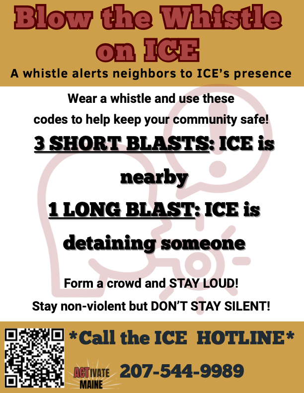 A flyer for Blow the Whistle on ICE: A whistle alerts neighbors to ICE's presence. Wear a whistle and use these codes to help keep your community safe! 3 SHORT BLASTS means ICE is nearby. 1 LONG BLAST means ICE is detaining someone. Form a crowd and STAY LOUD! Stay non-violent but don't stay silent. Call the ICE hotline for detentions and text for sightings (207) 544-9989